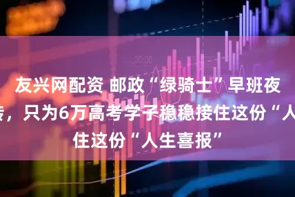 友兴网配资 邮政“绿骑士”早班夜班连轴转，只为6万高考学子稳稳接住这份“人生喜报”