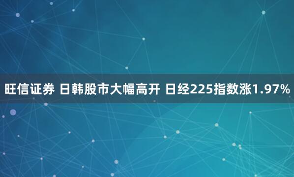 旺信证券 日韩股市大幅高开 日经225指数涨1.97%