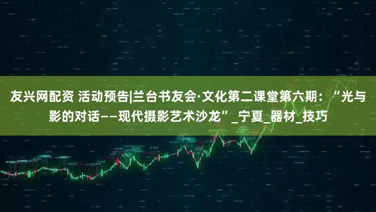 友兴网配资 活动预告|兰台书友会·文化第二课堂第六期：“光与影的对话——现代摄影艺术沙龙”_宁夏_器材_技巧