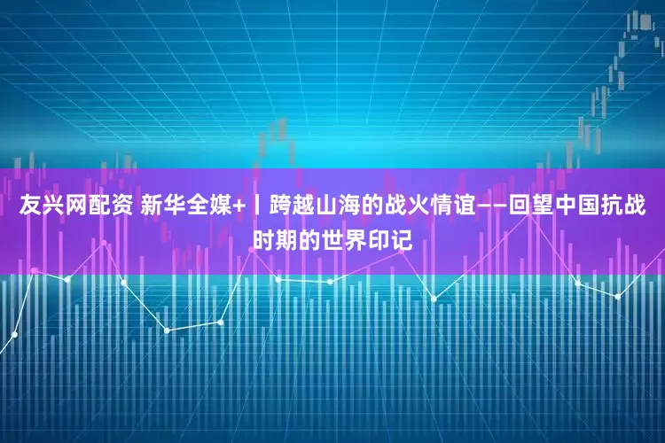 友兴网配资 新华全媒+丨跨越山海的战火情谊——回望中国抗战时期的世界印记