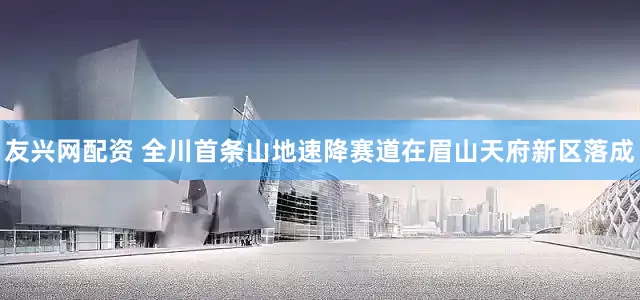 友兴网配资 全川首条山地速降赛道在眉山天府新区落成