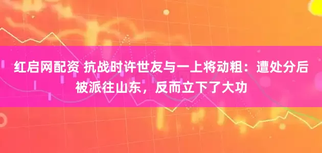 红启网配资 抗战时许世友与一上将动粗：遭处分后被派往山东，反而立下了大功