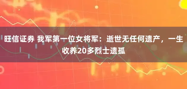 旺信证券 我军第一位女将军：逝世无任何遗产，一生收养20多烈士遗孤