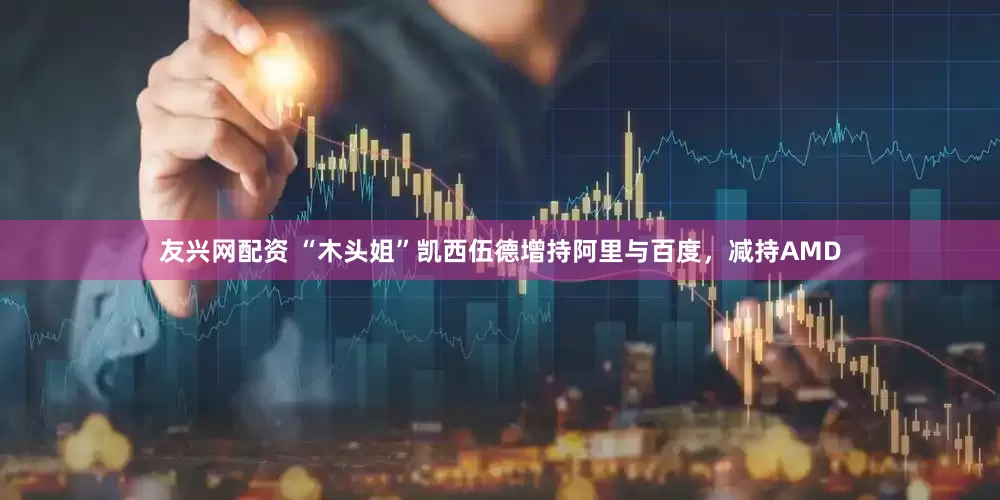 友兴网配资 “木头姐”凯西伍德增持阿里与百度，减持AMD